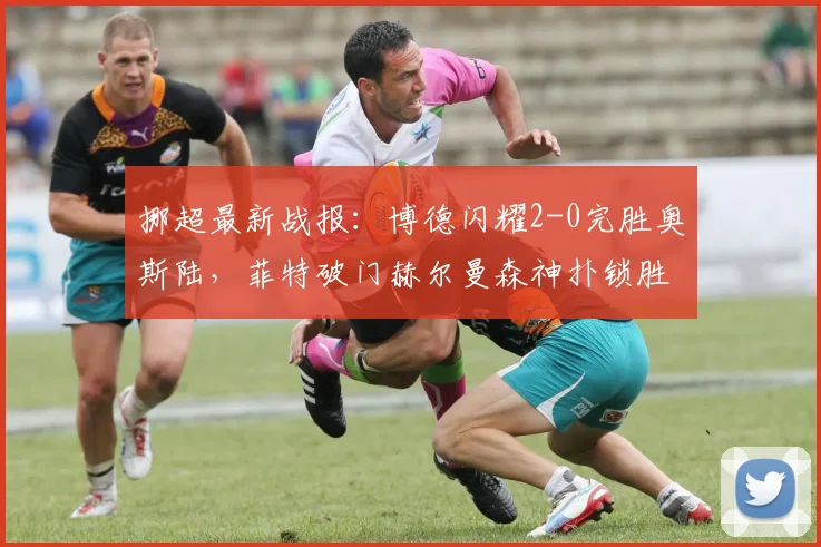 挪超最新战报:博德闪耀2-0完胜奥斯陆,菲特破门赫尔曼森神扑锁胜局,附2026赛季奥斯陆表现深度分析