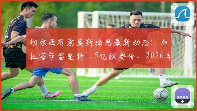 切尔西有意奥斯梅恩最新动态:加拉塔萨雷坚持1.5亿欧要价,2026年转会前景深度分析