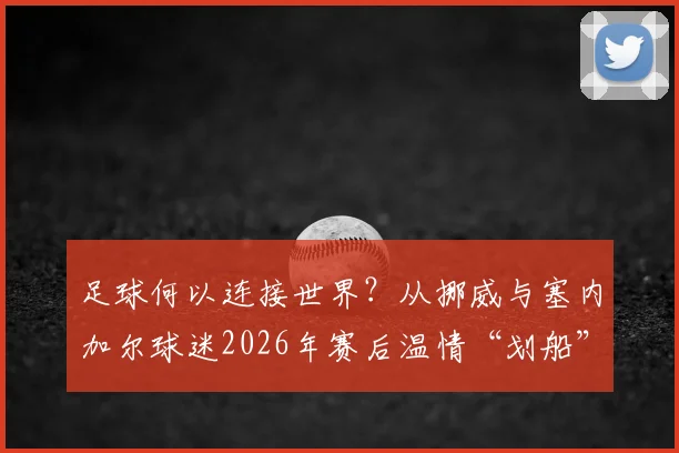 足球何以连接世界？从挪威与塞内加尔球迷2026年赛后温情“划船”，看超越胜负的体育精神与感人互动