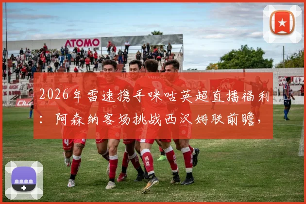 2026年雷速携手咪咕英超直播福利:阿森纳客场挑战西汉姆联前瞻,参与比分预测赢好礼