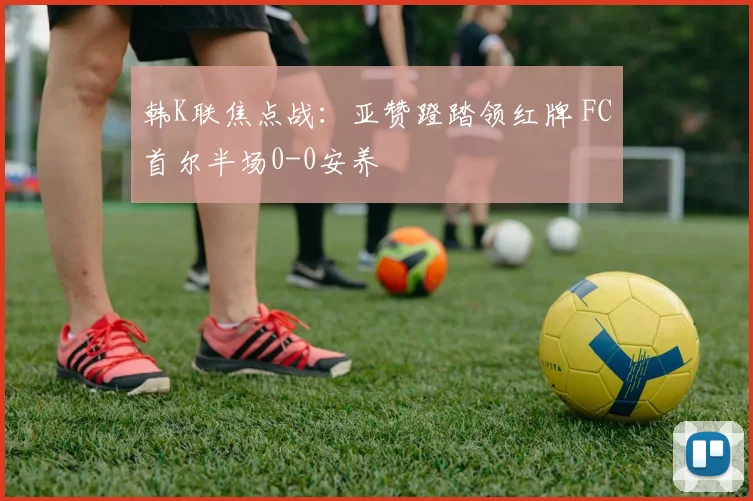 韩K联焦点战：亚赞蹬踏领红牌 FC首尔半场0-0安养