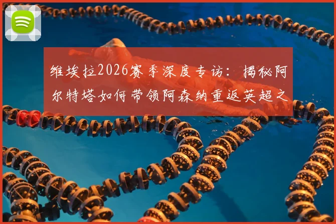 维埃拉2026赛季深度专访：揭秘阿尔特塔如何带领阿森纳重返英超之巅，更衣室团结成夺冠密码
