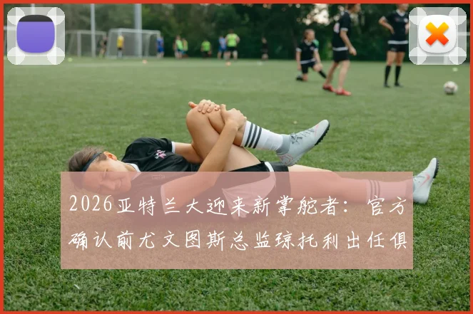 2026亚特兰大迎来新掌舵者：官方确认前尤文图斯总监琼托利出任俱乐部足球总监