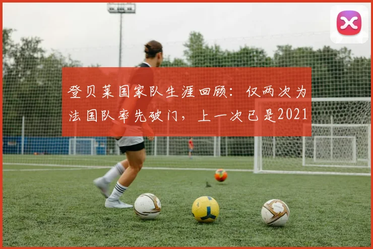 登贝莱国家队生涯回顾：仅两次为法国队率先破门，上一次已是2021年旧事，关键进球数据解析