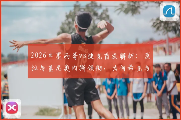 2026年墨西哥vs捷克首发解析：莫拉与基尼奥内斯领衔，为何希克与奥乔亚坐替补席？