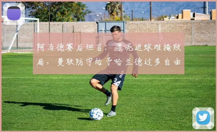 阿马德赛后坦言：漂亮进球难掩败局，曼联防守给予哈兰德过多自由度成关键