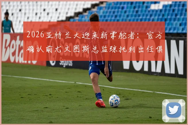 2026亚特兰大迎来新掌舵者：官方确认前尤文图斯总监琼托利出任俱乐部足球总监
