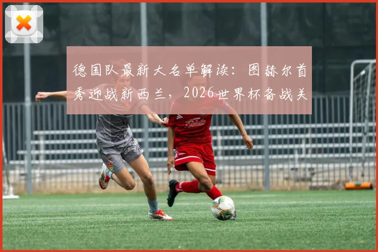 德国队最新大名单解读：图赫尔首秀迎战新西兰，2026世界杯备战关键热身赛时间地点确定