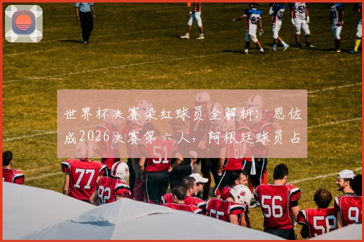 世界杯决赛染红球员全解析:恩佐成2026决赛第六人,阿根廷球员占半壁江山