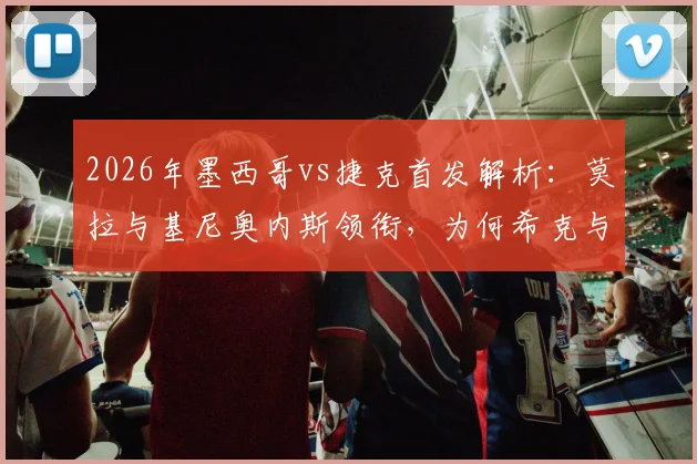 2026年墨西哥vs捷克首发解析：莫拉与基尼奥内斯领衔，为何希克与奥乔亚坐替补席？