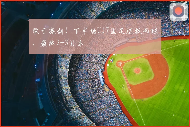 敢于亮剑！下半场U17国足连扳两球，最终2-3日本
