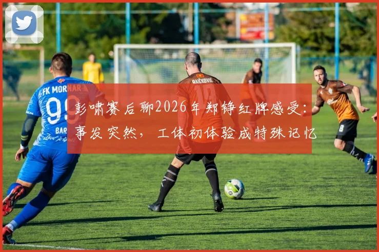 彭啸赛后聊2026年郑铮红牌感受：事发突然，工体初体验成特殊记忆，复盘关键判罚点