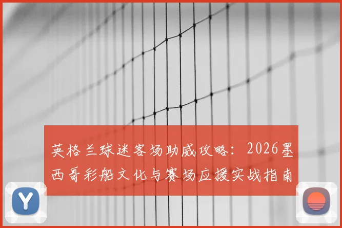 英格兰球迷客场助威攻略:2026墨西哥彩船文化与赛场应援实战指南,海外观赛必备