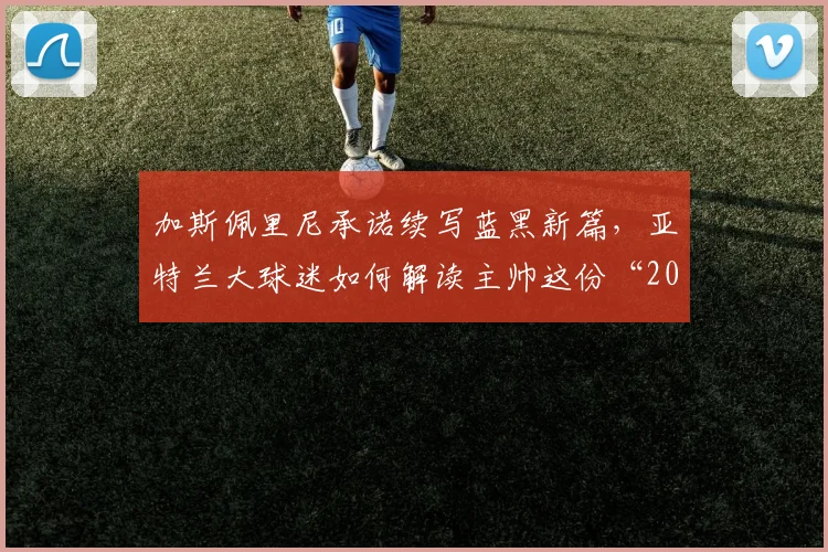 加斯佩里尼承诺续写蓝黑新篇，亚特兰大球迷如何解读主帅这份“2026宣言”？