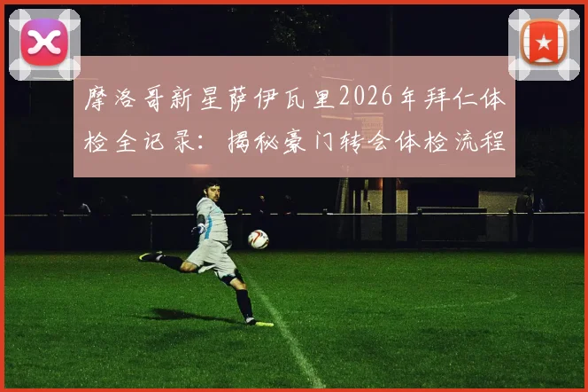 摩洛哥新星萨伊瓦里2026年拜仁体检全记录:揭秘豪门转会体检流程与球员加盟前景分析