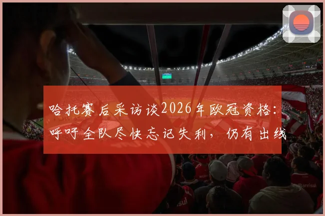 哈托赛后采访谈2026年欧冠资格：呼吁全队尽快忘记失利，仍有出线机会