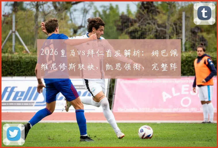 2026皇马vs拜仁首发解析：姆巴佩维尼修斯联袂，凯恩领衔，完整阵容名单与战术前瞻