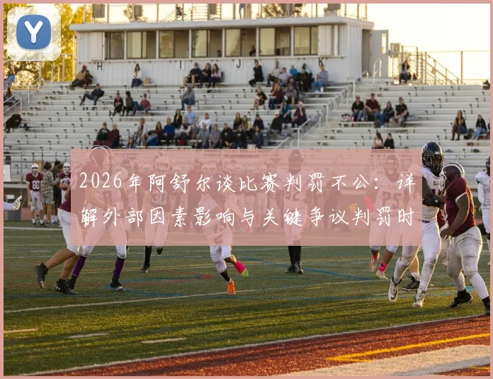 2026年阿舒尔谈比赛判罚不公：详解外部因素影响与关键争议判罚时刻