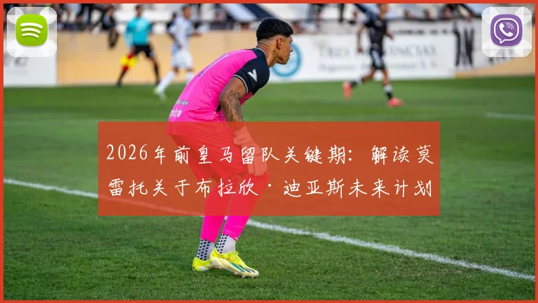 2026年前皇马留队关键期：解读莫雷托关于布拉欣·迪亚斯未来计划的深度分析