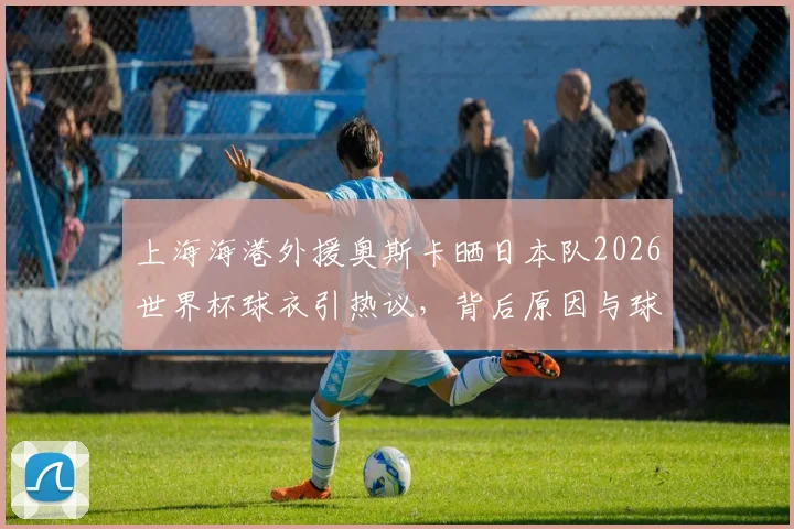 上海海港外援奥斯卡晒日本队2026世界杯球衣引热议，背后原因与球迷争议解读