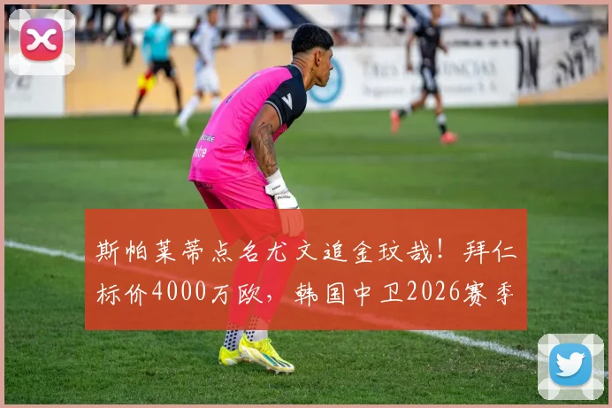 斯帕莱蒂点名尤文追金玟哉！拜仁标价4000万欧，韩国中卫2026赛季转会动态解析