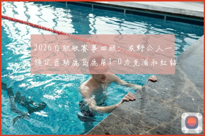 2026日职联赛事回顾:浓野公人一锤定音助鹿岛鹿角1-0力克浦和红钻,附比赛录像回放与赛后分析