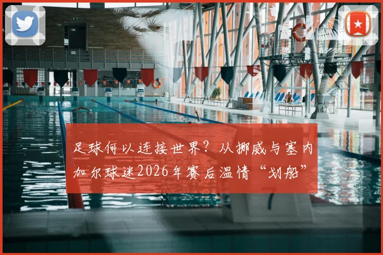 足球何以连接世界？从挪威与塞内加尔球迷2026年赛后温情“划船”，看超越胜负的体育精神与感人互动