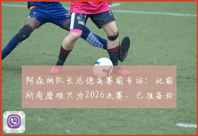 阿森纳队长厄德高赛前专访：此前所有磨难只为2026决赛，已准备好全力击败巴黎圣日耳曼