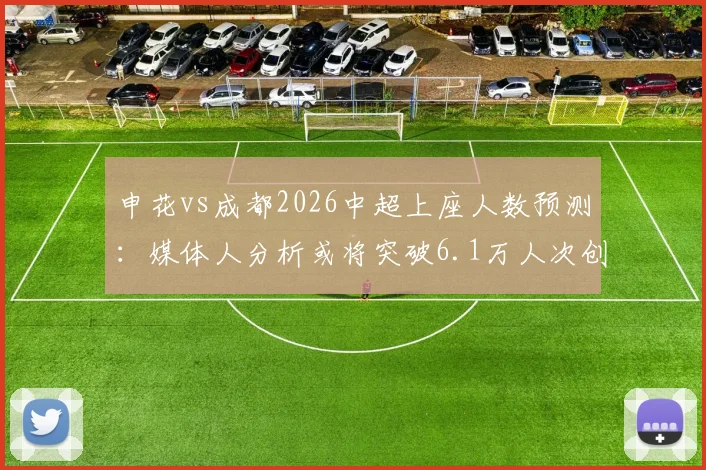 申花vs成都2026中超上座人数预测:媒体人分析或将突破6.1万人次创纪录