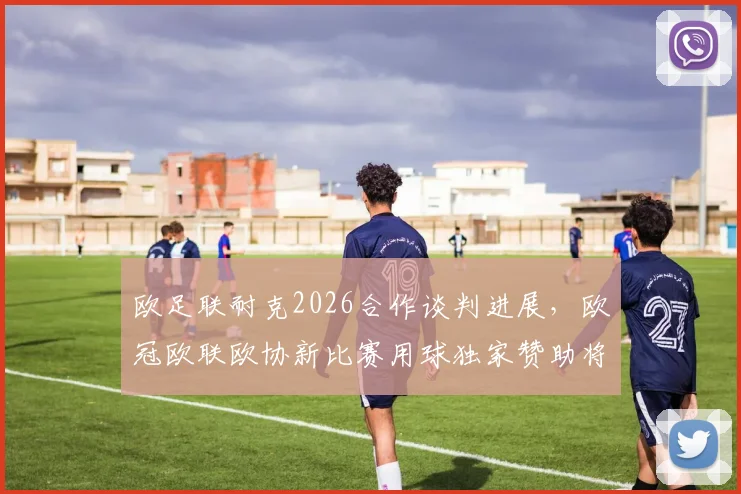 欧足联耐克2026合作谈判进展,欧冠欧联欧协新比赛用球独家赞助将花落谁家?