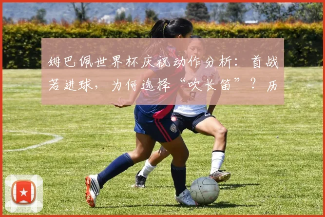 姆巴佩世界杯庆祝动作分析:首战若进球,为何选择“吹长笛”?历史由来与含义解读