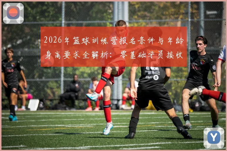 2026年篮球训练营报名条件与年龄身高要求全解析：零基础学员接收标准及暑假集训营招生指南