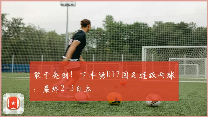 敢于亮剑！下半场U17国足连扳两球，最终2-3日本