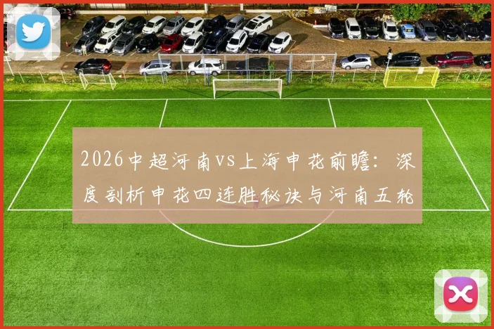 2026中超河南vs上海申花前瞻：深度剖析申花四连胜秘诀与河南五轮进攻困局，附历史交锋胜负预测