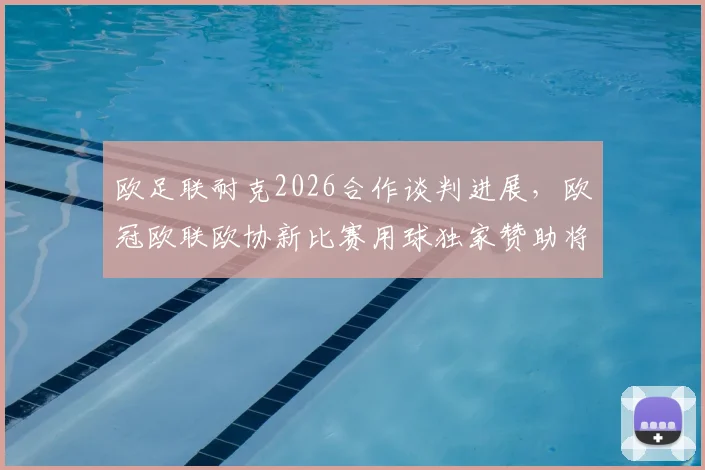 欧足联耐克2026合作谈判进展，欧冠欧联欧协新比赛用球独家赞助将花落谁家？