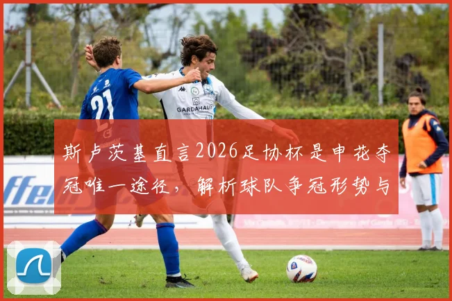 斯卢茨基直言2026足协杯是申花夺冠唯一途径，解析球队争冠形势与赛季目标