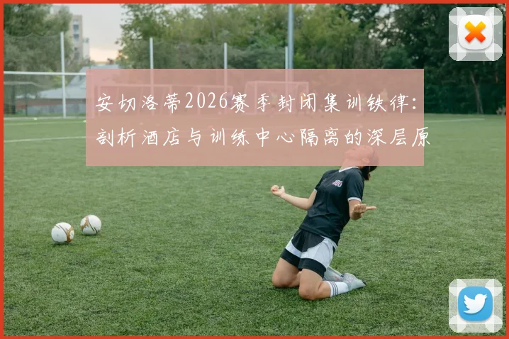 安切洛蒂2026赛季封闭集训铁律：剖析酒店与训练中心隔离的深层原因与职业球队赛前管理实战指南