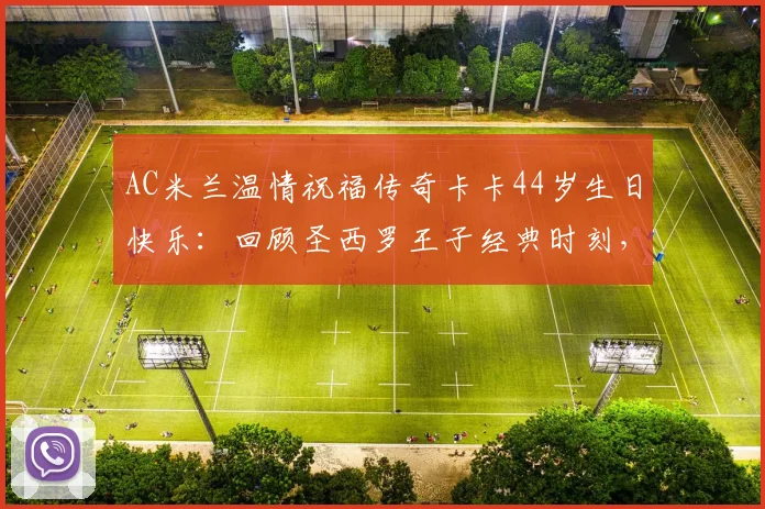 AC米兰温情祝福传奇卡卡44岁生日快乐：回顾圣西罗王子经典时刻，解析其退役后现状