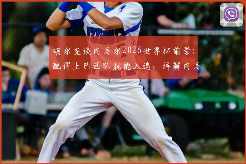 胡尔克谈内马尔2026世界杯前景：配得上巴西队就能入选，详解内马尔回归国家队需要满足哪些条件